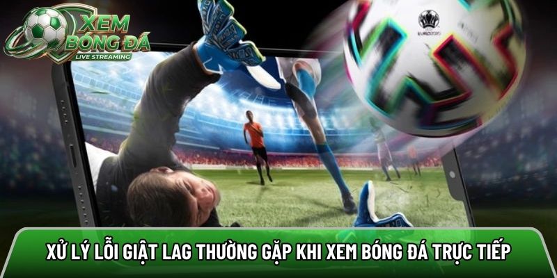 Xử lý lỗi giật lag thường gặp khi xem bóng đá trực tiếp